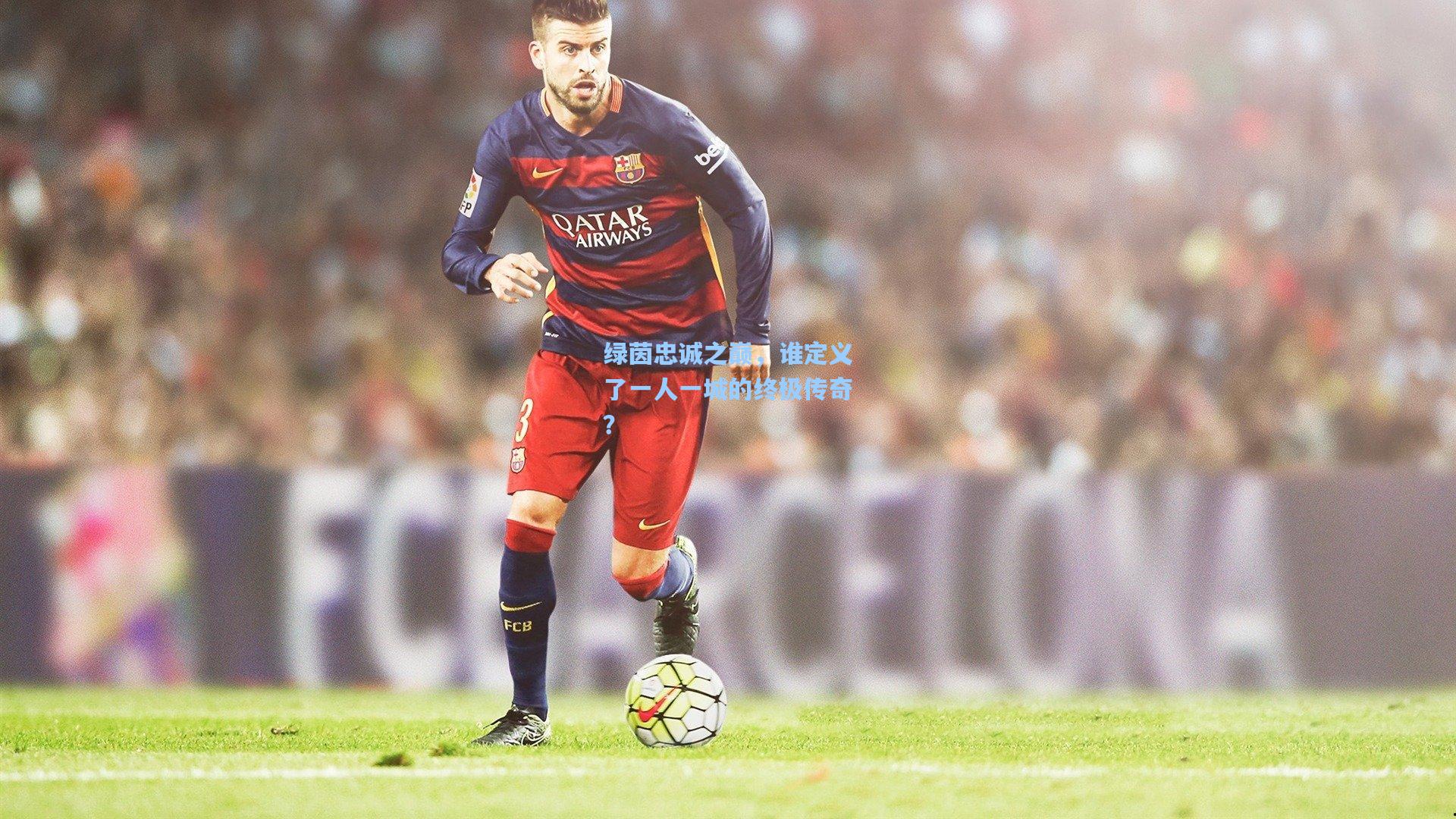 绿茵忠诚之巅,谁定义了一人一城的终极传奇?