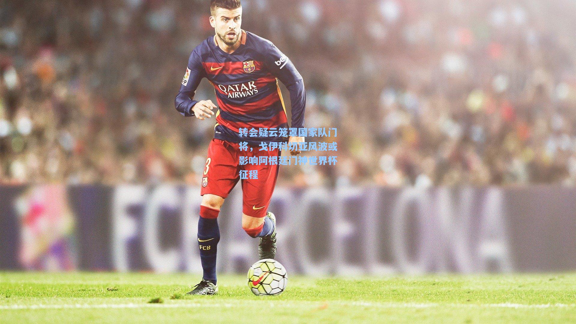 转会疑云笼罩国家队门将，戈伊科切亚风波或影响阿根廷门神世界杯征程