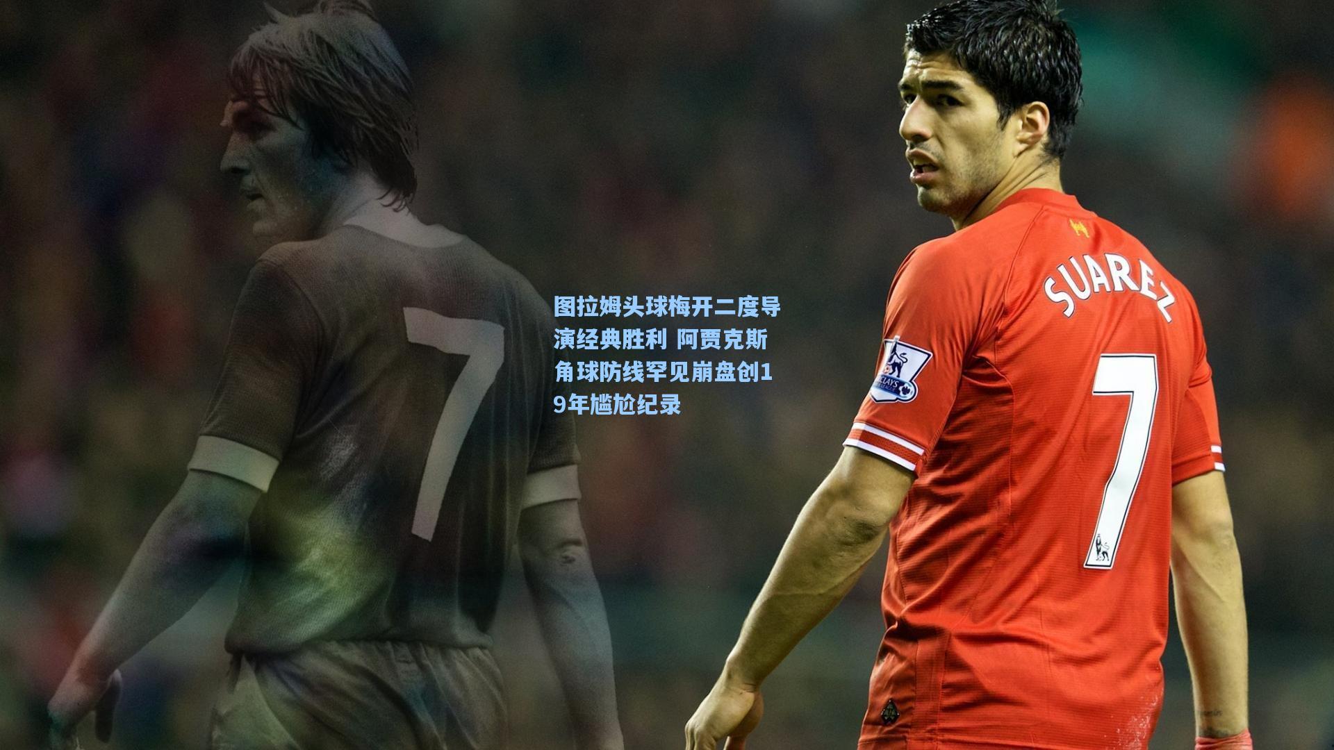 图拉姆头球梅开二度导演经典胜利 阿贾克斯角球防线罕见崩盘创19年尴尬纪录